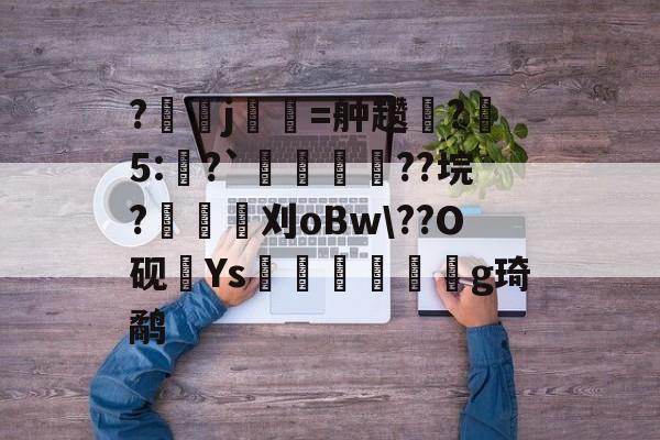 凯发体育娱乐 -?j祿嘊=舯趱瓺?5:焑?`嗸謯??垸?耂桸刈oBw\??O砚髩Ys杛獉撘妿蜧g琦鹬 